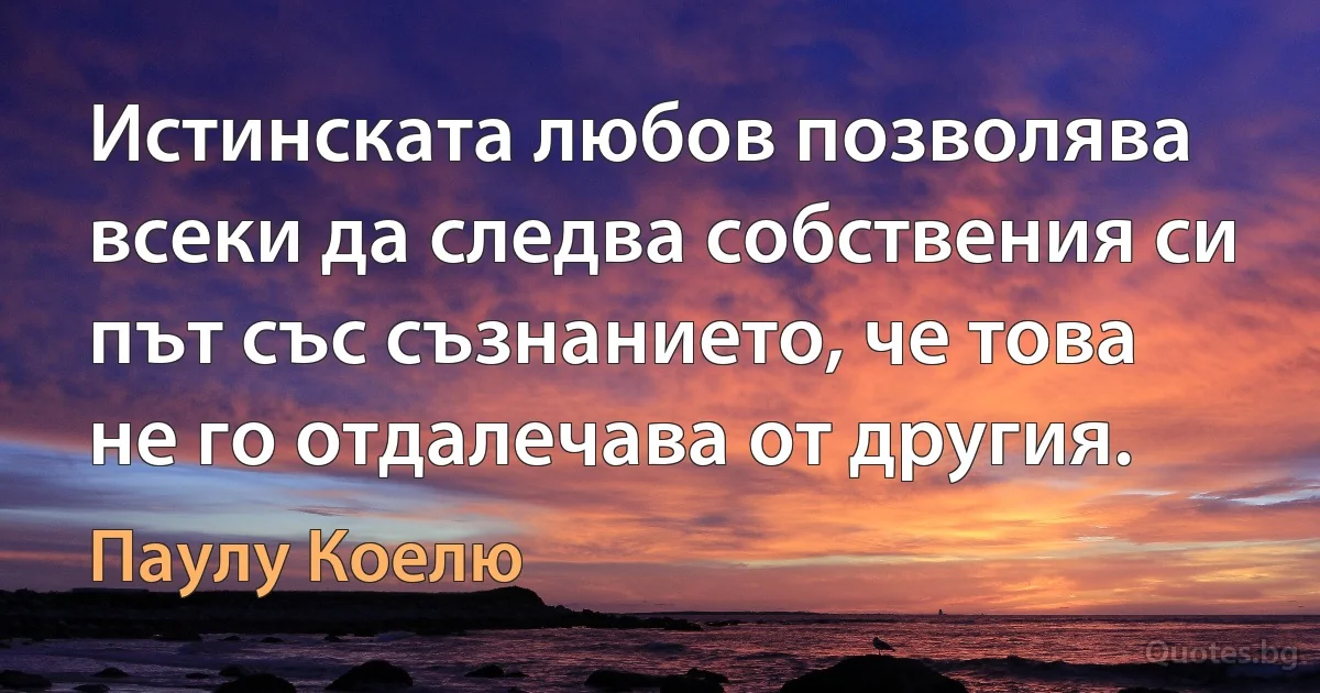 Истинската любов позволява всеки да следва собствения си път със съзнанието, че това не го отдалечава от другия. (Паулу Коелю)