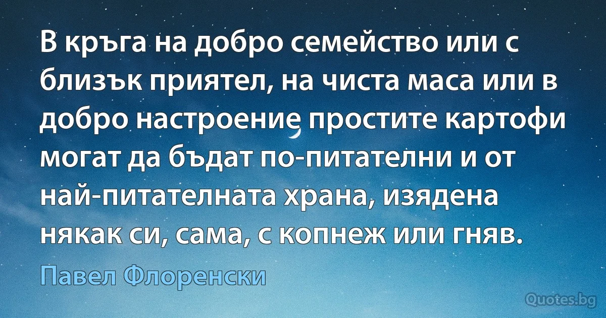 В кръга на добро семейство или с близък приятел, на чиста маса или в добро настроение простите картофи могат да бъдат по-питателни и от най-питателната храна, изядена някак си, сама, с копнеж или гняв. (Павел Флоренски)