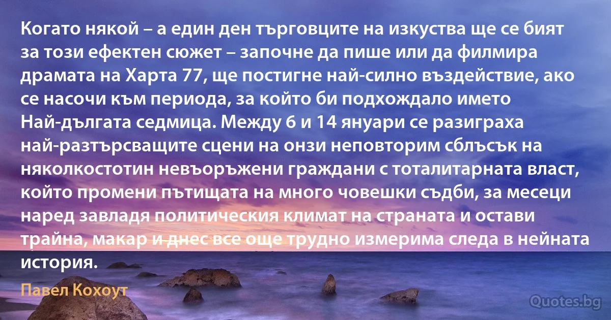 Когато някой – а един ден търговците на изкуства ще се бият за този ефектен сюжет – започне да пише или да филмира драмата на Харта 77, ще постигне най-силно въздействие, ако се насочи към периода, за който би подхождало името Най-дългата седмица. Между 6 и 14 януари се разиграха най-разтърсващите сцени на онзи неповторим сблъсък на няколкостотин невъоръжени граждани с тоталитарната власт, който промени пътищата на много човешки съдби, за месеци наред завладя политическия климат на страната и остави трайна, макар и днес все още трудно измерима следа в нейната история. (Павел Кохоут)