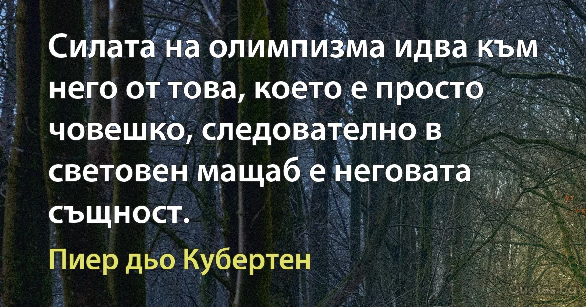 Силата на олимпизма идва към него от това, което е просто човешко, следователно в световен мащаб е неговата същност. (Пиер дьо Кубертен)