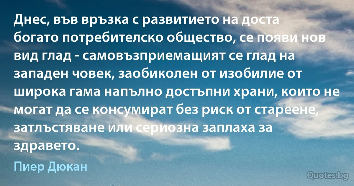 Днес, във връзка с развитието на доста богато потребителско общество, се появи нов вид глад - самовъзприемащият се глад на западен човек, заобиколен от изобилие от широка гама напълно достъпни храни, които не могат да се консумират без риск от стареене, затлъстяване или сериозна заплаха за здравето. (Пиер Дюкан)