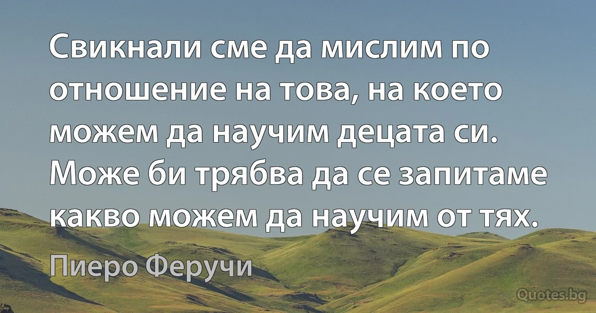 Свикнали сме да мислим по отношение на това, на което можем да научим децата си. Може би трябва да се запитаме какво можем да научим от тях. (Пиеро Феручи)