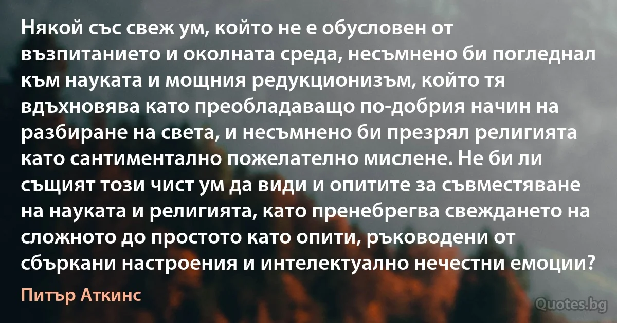 Някой със свеж ум, който не е обусловен от възпитанието и околната среда, несъмнено би погледнал към науката и мощния редукционизъм, който тя вдъхновява като преобладаващо по-добрия начин на разбиране на света, и несъмнено би презрял религията като сантиментално пожелателно мислене. Не би ли същият този чист ум да види и опитите за съвместяване на науката и религията, като пренебрегва свеждането на сложното до простото като опити, ръководени от сбъркани настроения и интелектуално нечестни емоции? (Питър Аткинс)