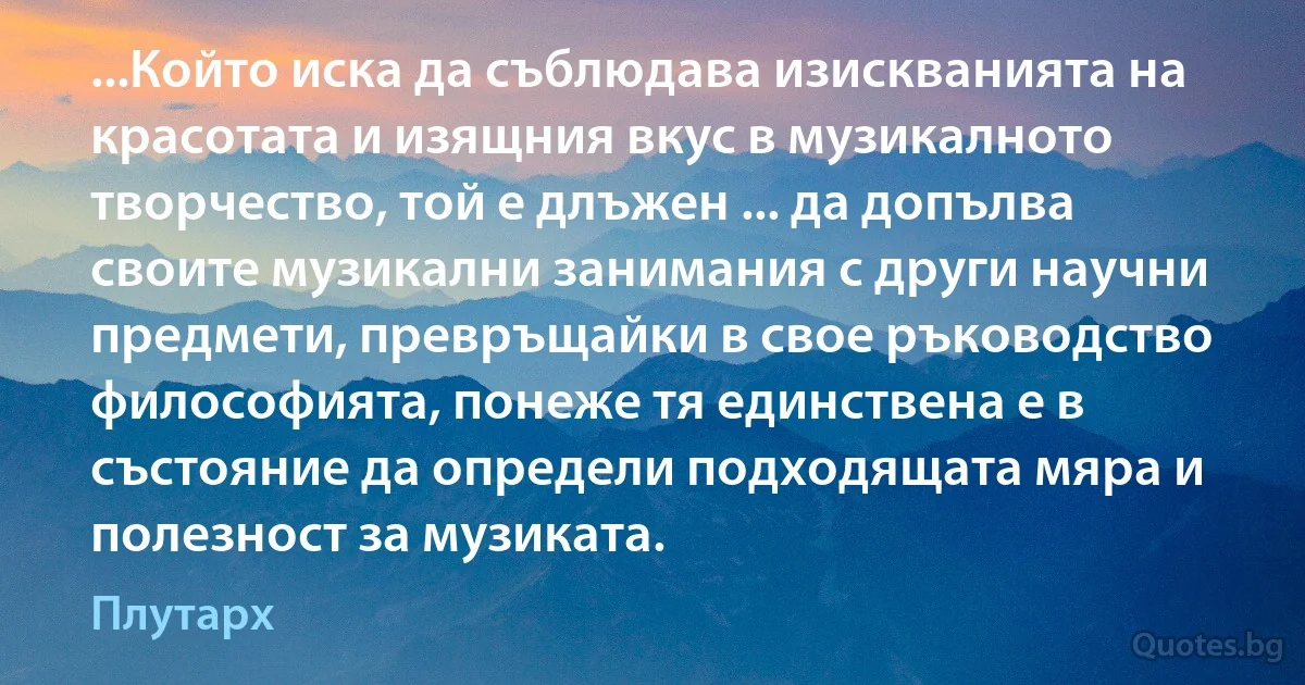 ...Който иска да съблюдава изискванията на красотата и изящния вкус в музикалното творчество, той е длъжен ... да допълва своите музикални занимания с други научни предмети, превръщайки в свое ръководство философията, понеже тя единствена е в състояние да определи подходящата мяра и полезност за музиката. (Плутарх)