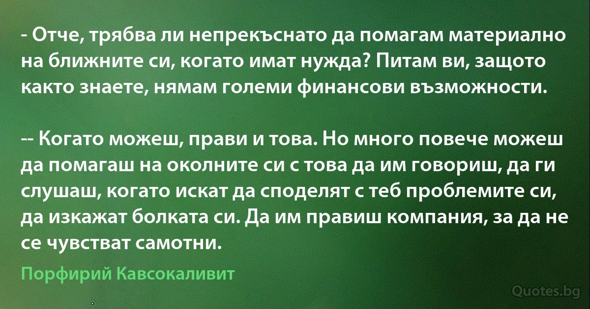 - Отче, трябва ли непрекъснато да помагам материално на ближните си, когато имат нужда? Питам ви, защото както знаете, нямам големи финансови възможности.

­- Когато можеш, прави и това. Но много повече можеш да помагаш на околните си с това да им говориш, да ги слушаш, когато искат да споделят с теб проблемите си, да изкажат болката си. Да им правиш компания, за да не се чувстват самотни. (Порфирий Кавсокаливит)