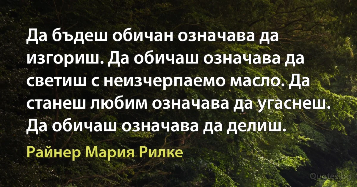 Да бъдеш обичан означава да изгориш. Да обичаш означава да светиш с неизчерпаемо масло. Да станеш любим означава да угаснеш. Да обичаш означава да делиш. (Райнер Мария Рилке)