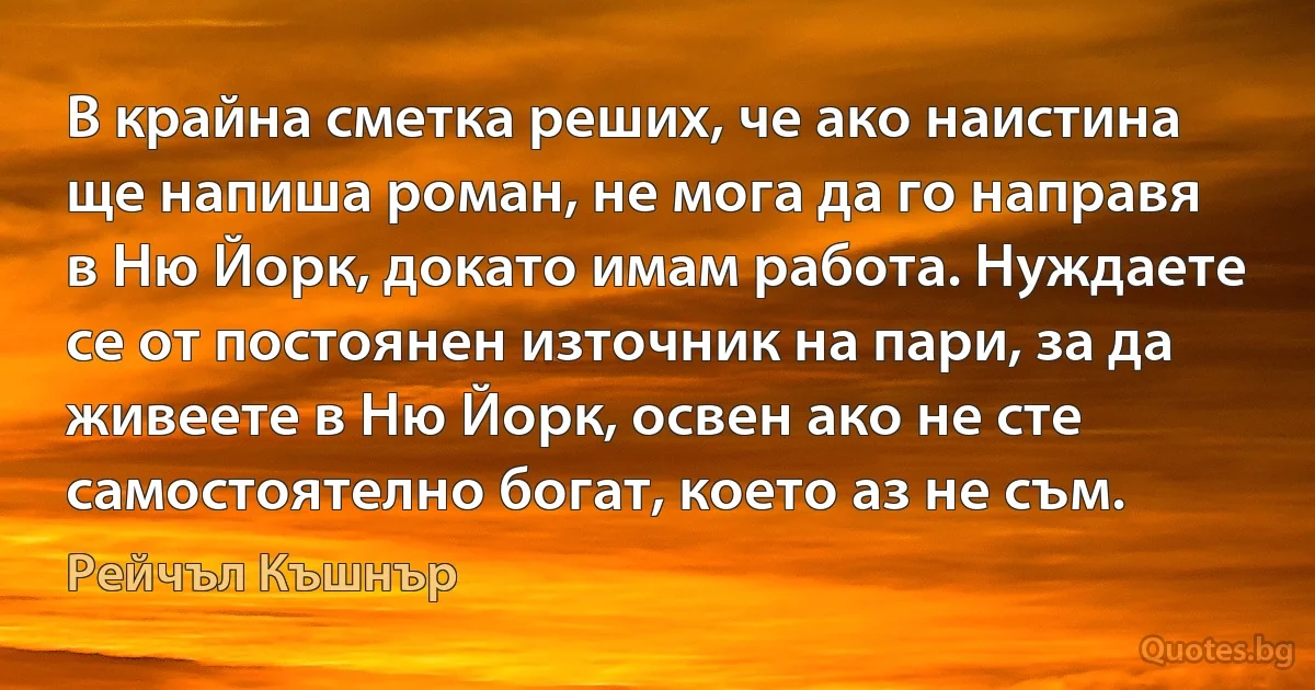 В крайна сметка реших, че ако наистина ще напиша роман, не мога да го направя в Ню Йорк, докато имам работа. Нуждаете се от постоянен източник на пари, за да живеете в Ню Йорк, освен ако не сте самостоятелно богат, което аз не съм. (Рейчъл Къшнър)