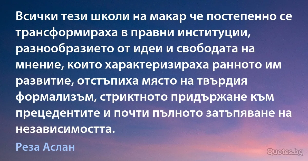 Всички тези школи на макар че постепенно се трансформираха в правни институции, разнообразието от идеи и свободата на мнение, които характеризираха ранното им развитие, отстъпиха място на твърдия формализъм, стриктното придържане към прецедентите и почти пълното затъпяване на независимостта. (Реза Аслан)