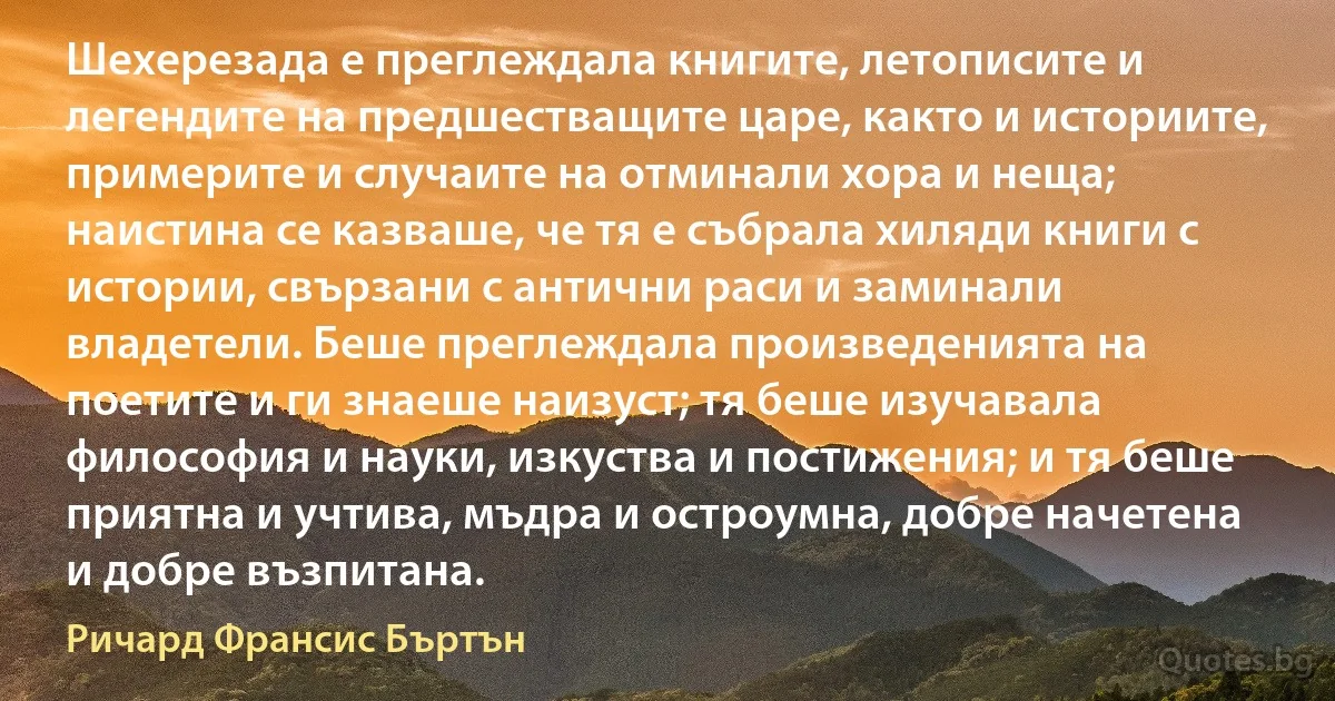 Шехерезада е преглеждала книгите, летописите и легендите на предшестващите царе, както и историите, примерите и случаите на отминали хора и неща; наистина се казваше, че тя е събрала хиляди книги с истории, свързани с антични раси и заминали владетели. Беше преглеждала произведенията на поетите и ги знаеше наизуст; тя беше изучавала философия и науки, изкуства и постижения; и тя беше приятна и учтива, мъдра и остроумна, добре начетена и добре възпитана. (Ричард Франсис Бъртън)