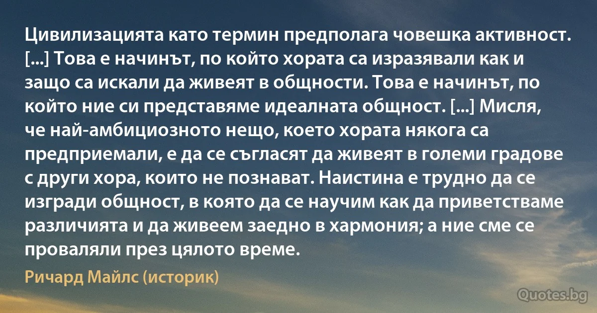 Цивилизацията като термин предполага човешка активност. [...] Това е начинът, по който хората са изразявали как и защо са искали да живеят в общности. Това е начинът, по който ние си представяме идеалната общност. [...] Мисля, че най-амбициозното нещо, което хората някога са предприемали, е да се съгласят да живеят в големи градове с други хора, които не познават. Наистина е трудно да се изгради общност, в която да се научим как да приветстваме различията и да живеем заедно в хармония; а ние сме се проваляли през цялото време. (Ричард Майлс (историк))