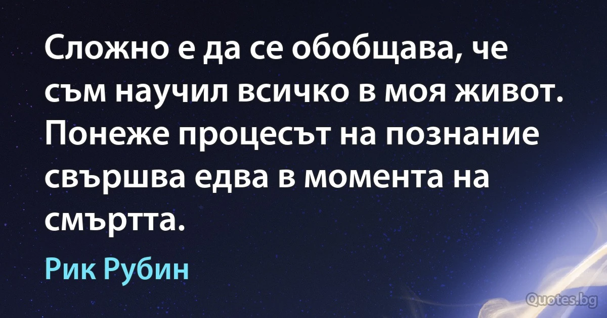 Сложно е да се обобщава, че съм научил всичко в моя живот. Понеже процесът на познание свършва едва в момента на смъртта. (Рик Рубин)