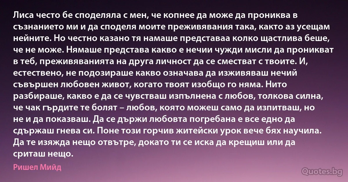 Лиса често бе споделяла с мен, че копнее да може да прониква в съзнанието ми и да споделя моите преживявания така, както аз усещам нейните. Но честно казано тя намаше представаа колко щастлива беше, че не може. Нямаше представа какво е нечии чужди мисли да проникват в теб, преживяванията на друга личност да се сместват с твоите. И, естествено, не подозираше какво означава да изживяваш нечий съвършен любовен живот, когато твоят изобщо го няма. Нито разбираше, какво е да се чувстваш изпълнена с любов, толкова силна, че чак гърдите те болят – любов, която можеш само да изпитваш, но не и да показваш. Да се държи любовта погребана е все едно да сдържаш гнева си. Поне този горчив житейски урок вече бях научила. Да те изяжда нещо отвътре, докато ти се иска да крещиш или да сриташ нещо. (Ришел Мийд)