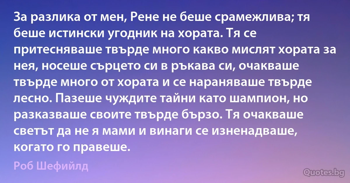 За разлика от мен, Рене не беше срамежлива; тя беше истински угодник на хората. Тя се притесняваше твърде много какво мислят хората за нея, носеше сърцето си в ръкава си, очакваше твърде много от хората и се нараняваше твърде лесно. Пазеше чуждите тайни като шампион, но разказваше своите твърде бързо. Тя очакваше светът да не я мами и винаги се изненадваше, когато го правеше. (Роб Шефийлд)