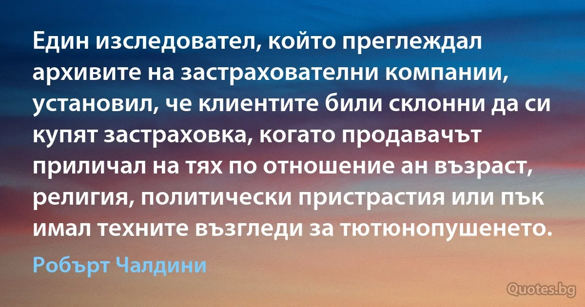 Един изследовател, който преглеждал архивите на застрахователни компании, установил, че клиентите били склонни да си купят застраховка, когато продавачът приличал на тях по отношение ан възраст, религия, политически пристрастия или пък имал техните възгледи за тютюнопушенето. (Робърт Чалдини)