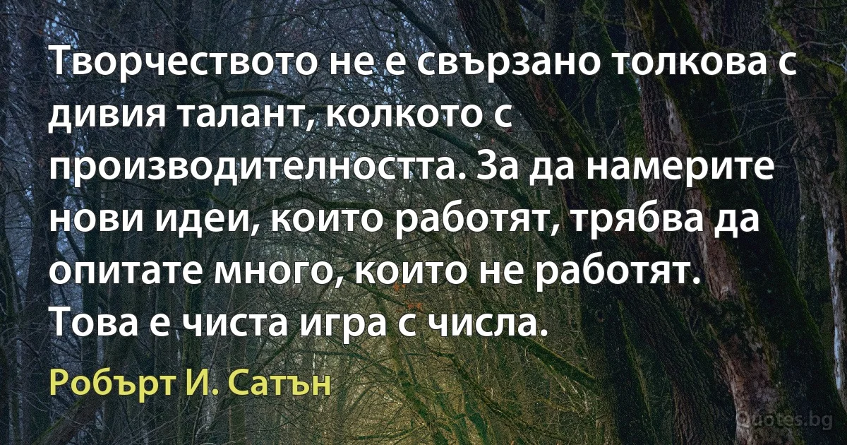 Творчеството не е свързано толкова с дивия талант, колкото с производителността. За да намерите нови идеи, които работят, трябва да опитате много, които не работят. Това е чиста игра с числа. (Робърт И. Сатън)