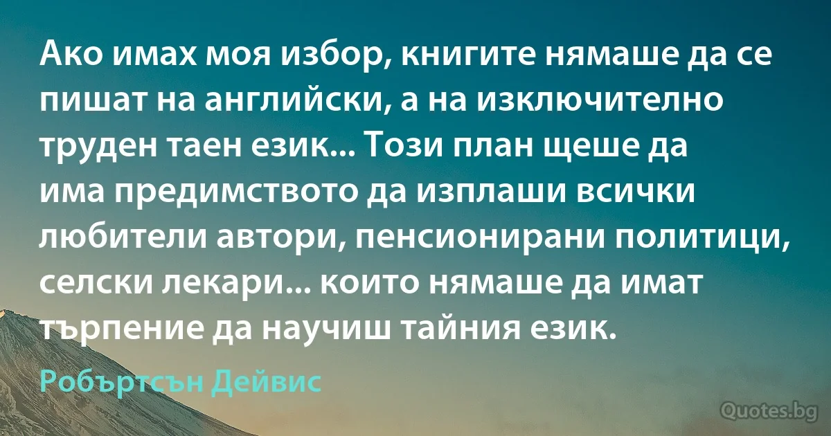 Ако имах моя избор, книгите нямаше да се пишат на английски, а на изключително труден таен език... Този план щеше да има предимството да изплаши всички любители автори, пенсионирани политици, селски лекари... които нямаше да имат търпение да научиш тайния език. (Робъртсън Дейвис)