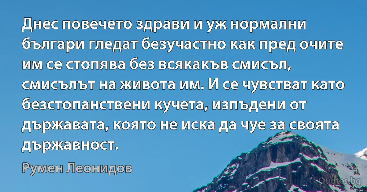 Днес повечето здрави и уж нормални българи гледат безучастно как пред очите им се стопява без всякакъв смисъл, смисълът на живота им. И се чувстват като безстопанствени кучета, изпъдени от държавата, която не иска да чуе за своята държавност. (Румен Леонидов)