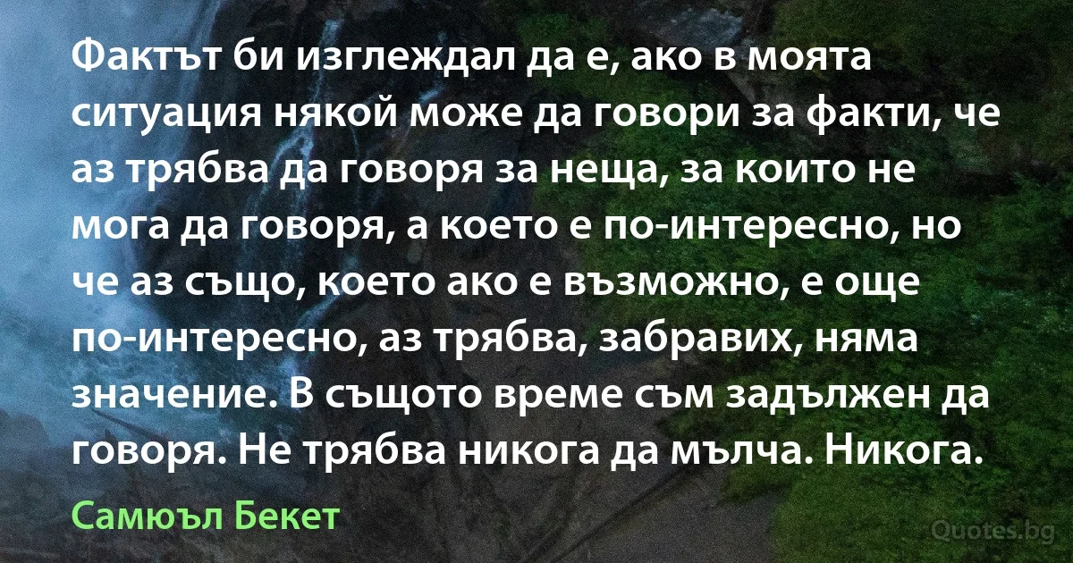 Фактът би изглеждал да е, ако в моята ситуация някой може да говори за факти, че аз трябва да говоря за неща, за които не мога да говоря, а което е по-интересно, но че аз също, което ако е възможно, е още по-интересно, аз трябва, забравих, няма значение. В същото време съм задължен да говоря. Не трябва никога да мълча. Никога. (Самюъл Бекет)