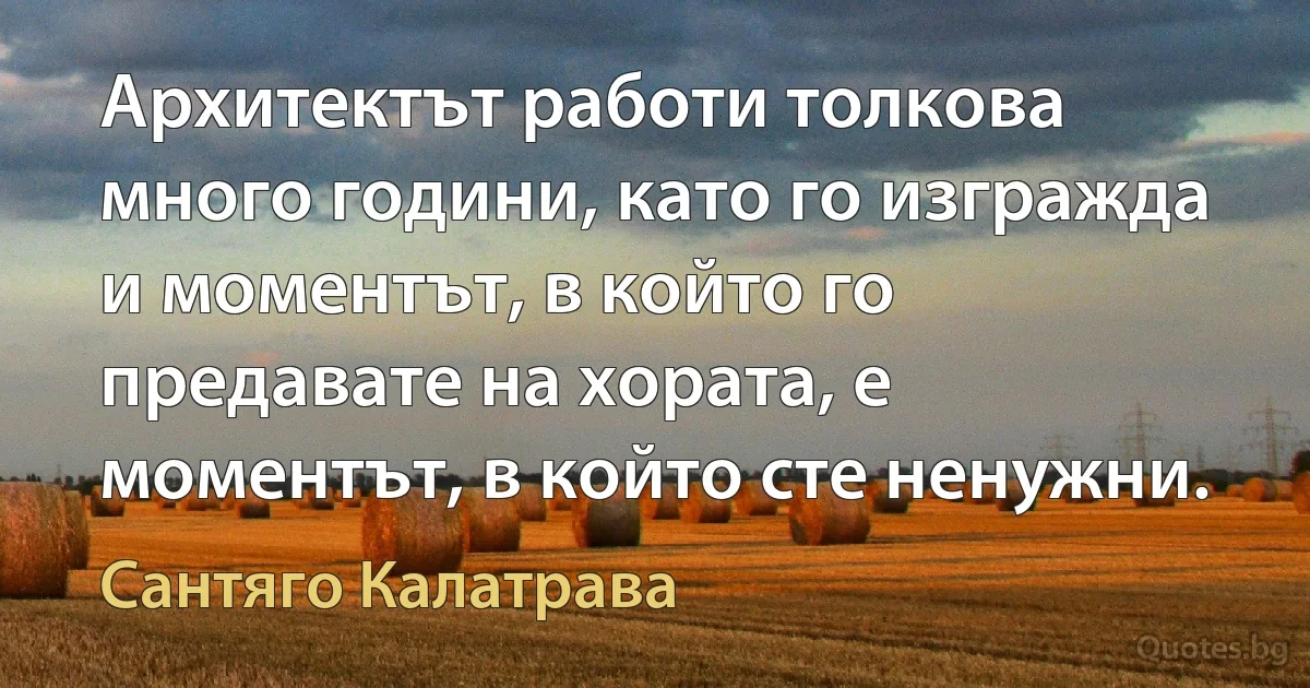 Архитектът работи толкова много години, като го изгражда и моментът, в който го предавате на хората, е моментът, в който сте ненужни. (Сантяго Калатрава)