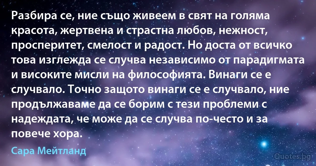 Разбира се, ние също живеем в свят на голяма красота, жертвена и страстна любов, нежност, просперитет, смелост и радост. Но доста от всичко това изглежда се случва независимо от парадигмата и високите мисли на философията. Винаги се е случвало. Точно защото винаги се е случвало, ние продължаваме да се борим с тези проблеми с надеждата, че може да се случва по-често и за повече хора. (Сара Мейтланд)