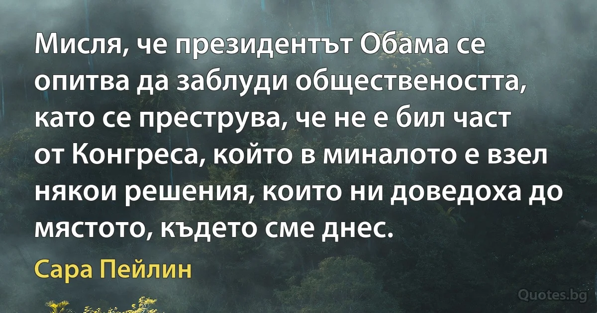 Мисля, че президентът Обама се опитва да заблуди обществеността, като се преструва, че не е бил част от Конгреса, който в миналото е взел някои решения, които ни доведоха до мястото, където сме днес. (Сара Пейлин)