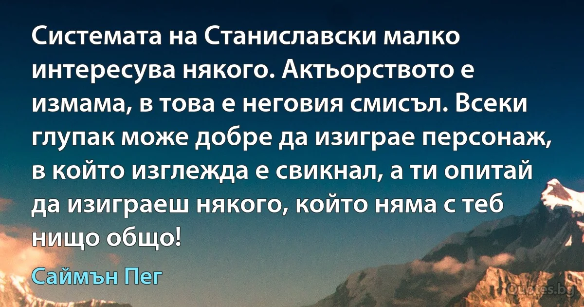 Системата на Станиславски малко интересува някого. Актьорството е измама, в това е неговия смисъл. Всеки глупак може добре да изиграе персонаж, в който изглежда е свикнал, а ти опитай да изиграеш някого, който няма с теб нищо общо! (Саймън Пег)