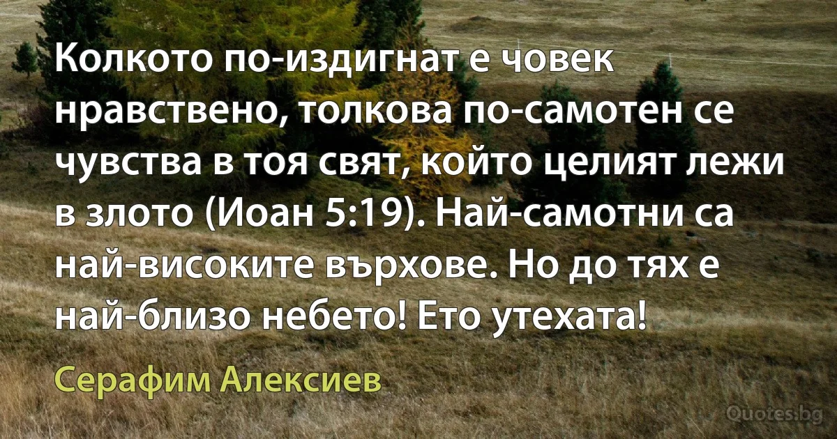 Колкото по-издигнат е човек нравствено, толкова по-самотен се чувства в тоя свят, който целият лежи в злото (Иоан 5:19). Най-самотни са най-високите върхове. Но до тях е най-близо небето! Ето утехата! (Серафим Алексиев)