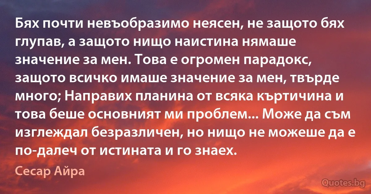 Бях почти невъобразимо неясен, не защото бях глупав, а защото нищо наистина нямаше значение за мен. Това е огромен парадокс, защото всичко имаше значение за мен, твърде много; Направих планина от всяка къртичина и това беше основният ми проблем... Може да съм изглеждал безразличен, но нищо не можеше да е по-далеч от истината и го знаех. (Сесар Айра)