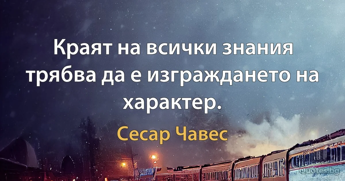 Краят на всички знания трябва да е изграждането на характер. (Сесар Чавес)