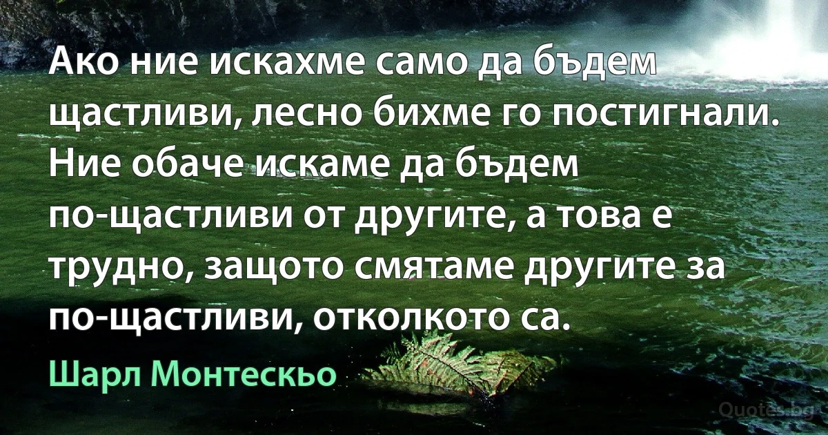 Ако ние искахме само да бъдем щастливи, лесно бихме го постигнали. Ние обаче искаме да бъдем по-щастливи от другите, а това е трудно, защото смятаме другите за по-щастливи, отколкото са. (Шарл Монтескьо)