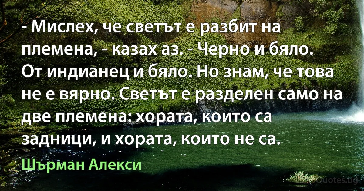 - Мислех, че светът е разбит на племена, - казах аз. - Черно и бяло. От индианец и бяло. Но знам, че това не е вярно. Светът е разделен само на две племена: хората, които са задници, и хората, които не са. (Шърман Алекси)