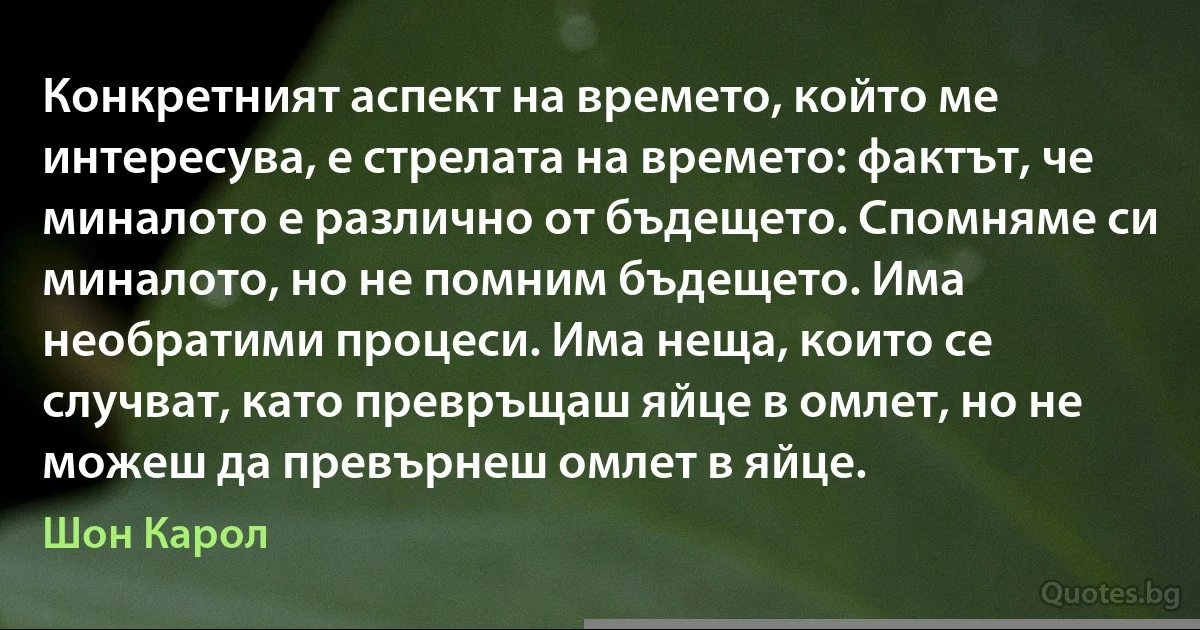 Конкретният аспект на времето, който ме интересува, е стрелата на времето: фактът, че миналото е различно от бъдещето. Спомняме си миналото, но не помним бъдещето. Има необратими процеси. Има неща, които се случват, като превръщаш яйце в омлет, но не можеш да превърнеш омлет в яйце. (Шон Карол)