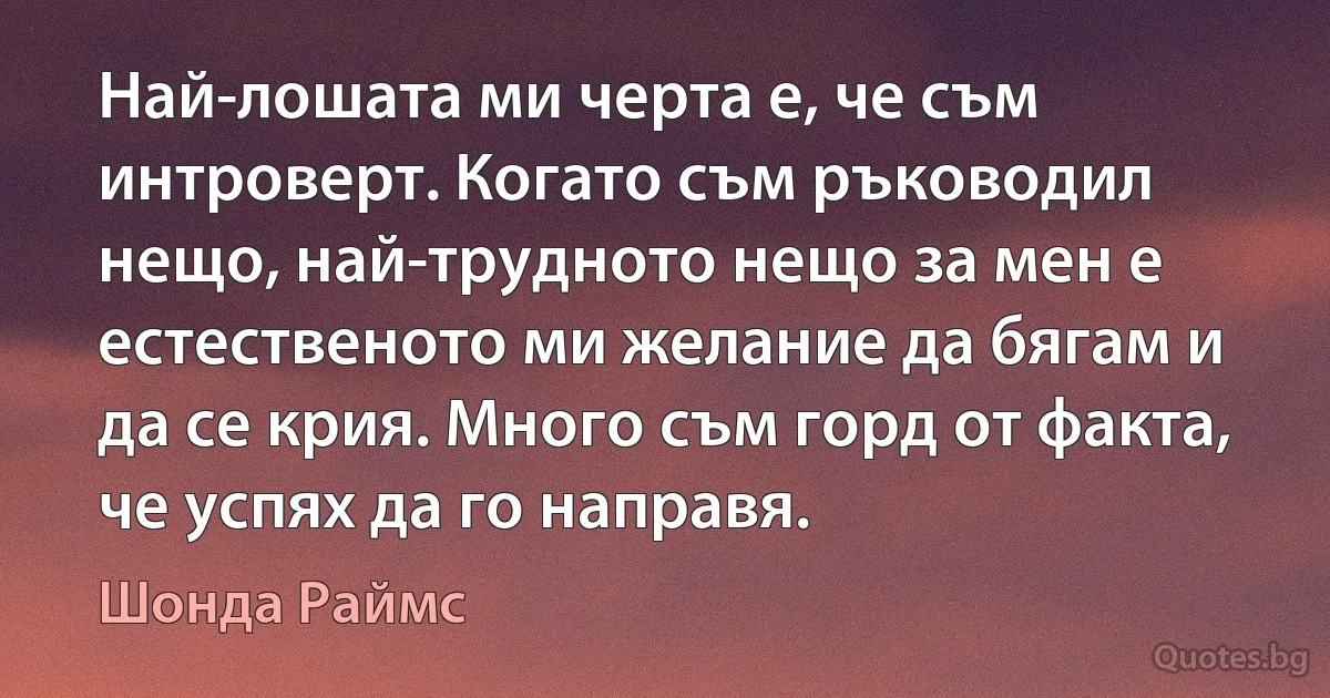 Най-лошата ми черта е, че съм интроверт. Когато съм ръководил нещо, най-трудното нещо за мен е естественото ми желание да бягам и да се крия. Много съм горд от факта, че успях да го направя. (Шонда Раймс)