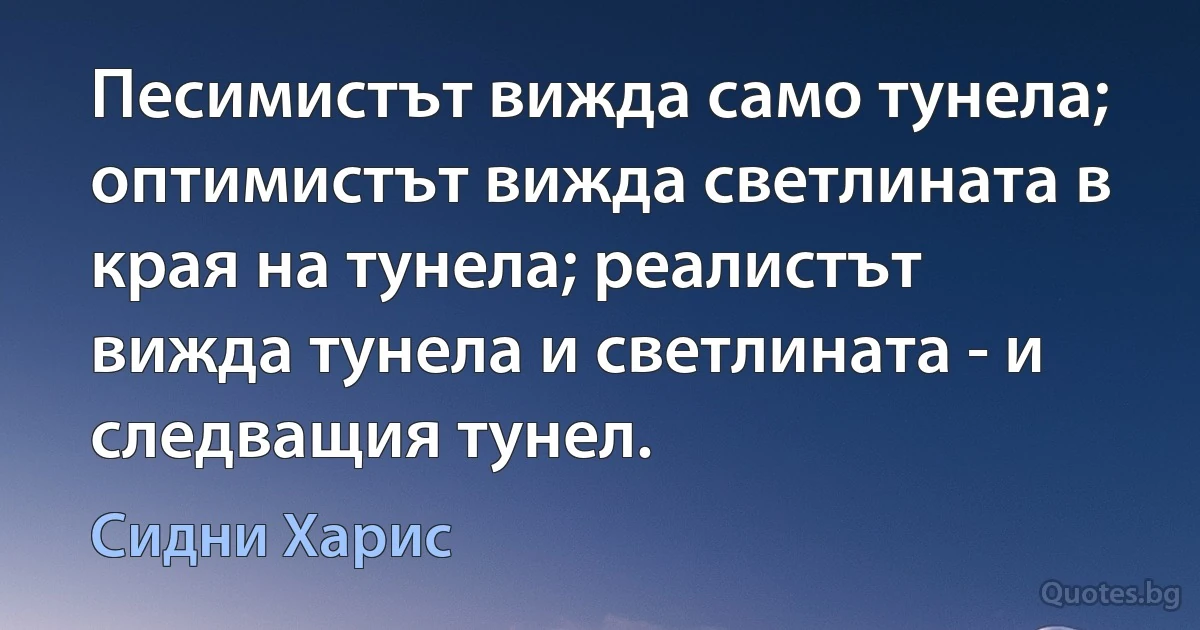 Песимистът вижда само тунела; оптимистът вижда светлината в края на тунела; реалистът вижда тунела и светлината - и следващия тунел. (Сидни Харис)