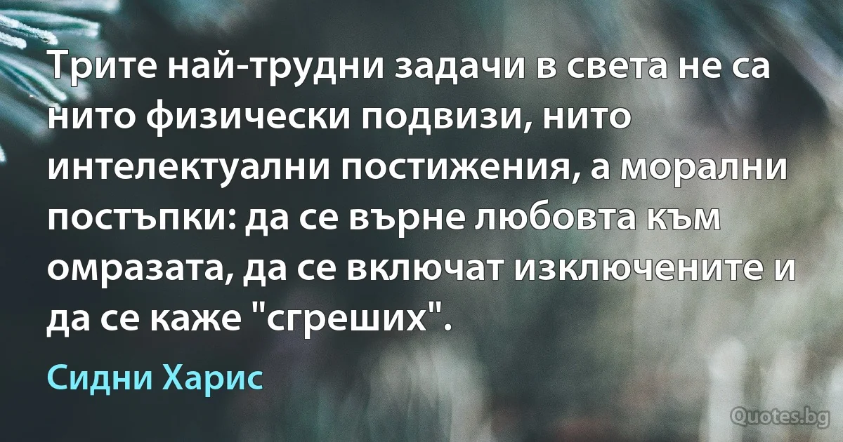 Трите най-трудни задачи в света не са нито физически подвизи, нито интелектуални постижения, а морални постъпки: да се върне любовта към омразата, да се включат изключените и да се каже "сгреших". (Сидни Харис)