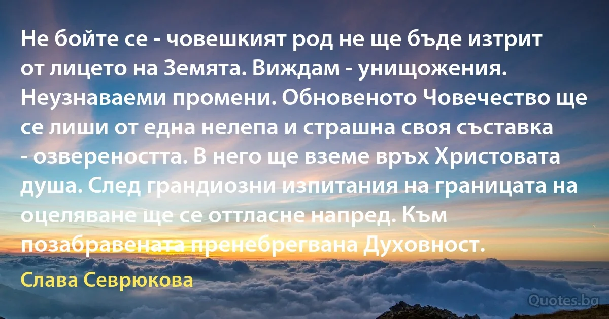 Не бойте се - човешкият род не ще бъде изтрит от лицето на Земята. Виждам - унищожения. Неузнаваеми промени. Обновеното Човечество ще се лиши от една нелепа и страшна своя съставка - озвереността. В него ще вземе връх Христовата душа. След грандиозни изпитания на границата на оцеляване ще се оттласне напред. Към позабравената пренебрегвана Духовност. (Слава Севрюкова)