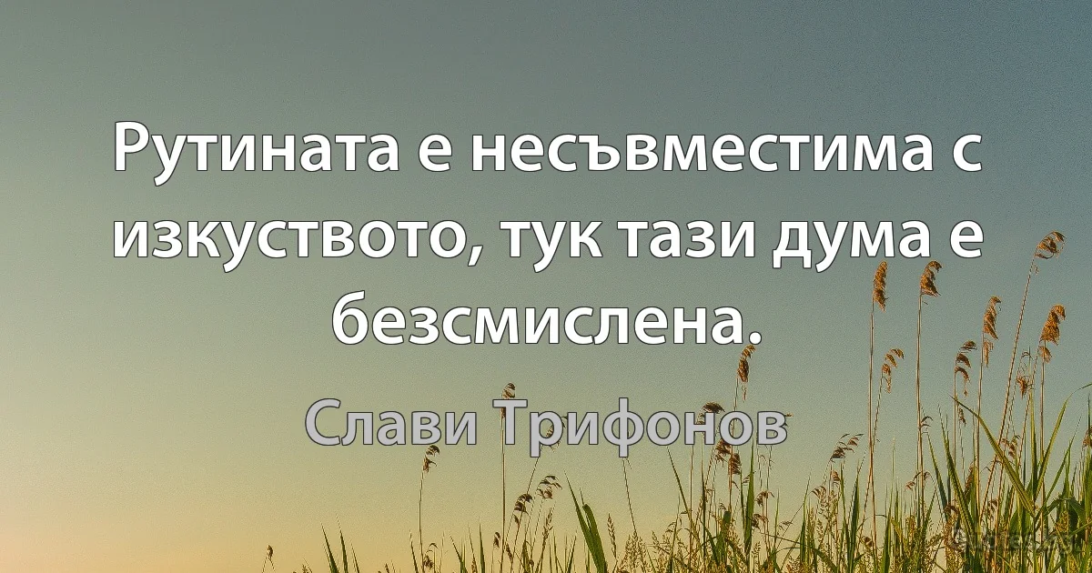 Рутината е несъвместима с изкуството, тук тази дума е безсмислена. (Слави Трифонов)