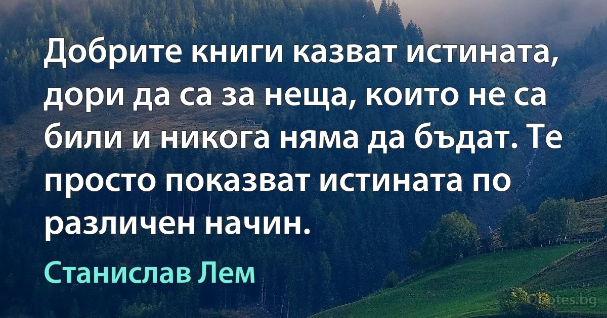 Добрите книги казват истината, дори да са за неща, които не са били и никога няма да бъдат. Те просто показват истината по различен начин. (Станислав Лем)