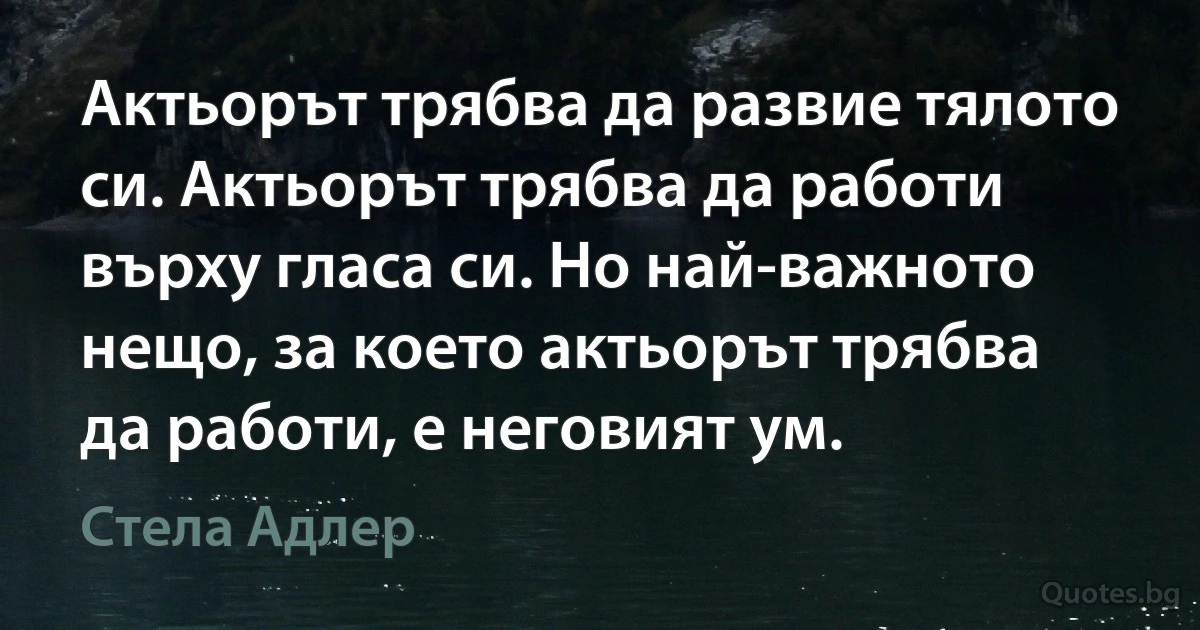 Актьорът трябва да развие тялото си. Актьорът трябва да работи върху гласа си. Но най-важното нещо, за което актьорът трябва да работи, е неговият ум. (Стела Адлер)