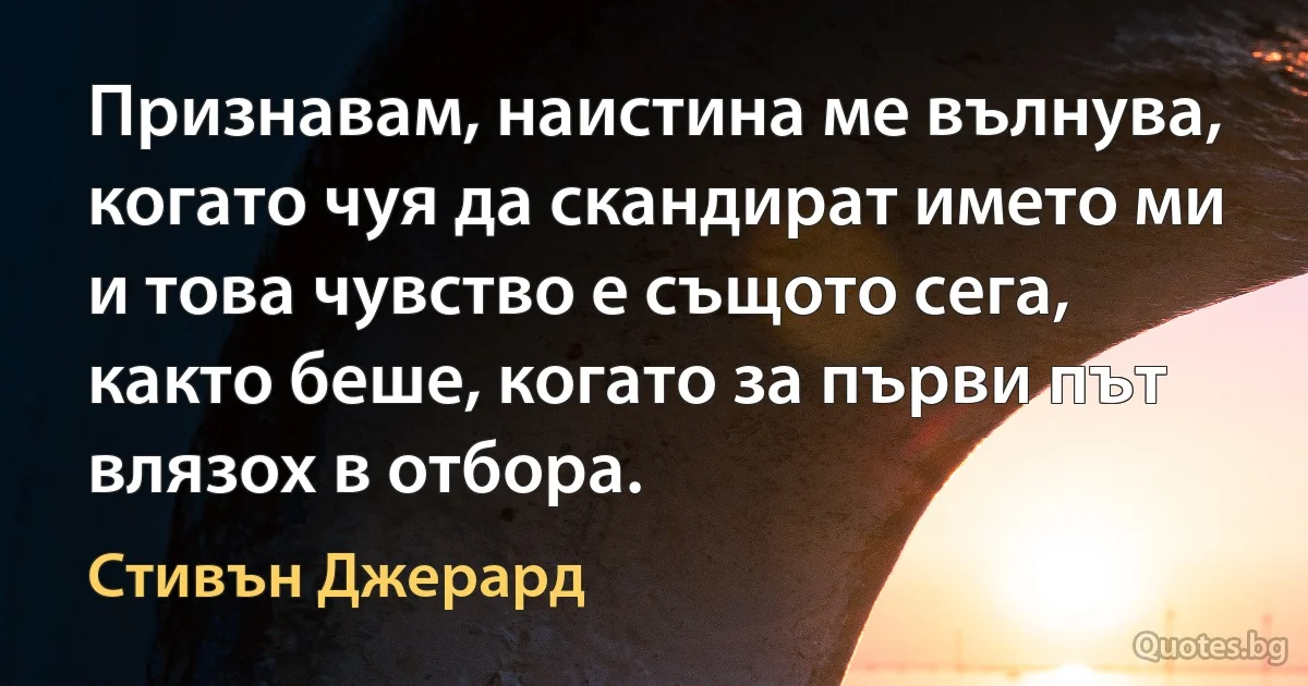 Признавам, наистина ме вълнува, когато чуя да скандират името ми и това чувство е същото сега, както беше, когато за първи път влязох в отбора. (Стивън Джерард)