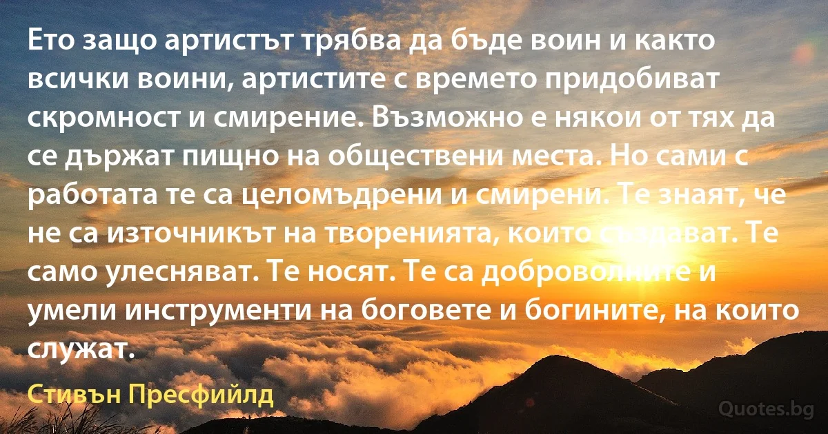 Ето защо артистът трябва да бъде воин и както всички воини, артистите с времето придобиват скромност и смирение. Възможно е някои от тях да се държат пищно на обществени места. Но сами с работата те са целомъдрени и смирени. Те знаят, че не са източникът на творенията, които създават. Те само улесняват. Те носят. Те са доброволните и умели инструменти на боговете и богините, на които служат. (Стивън Пресфийлд)