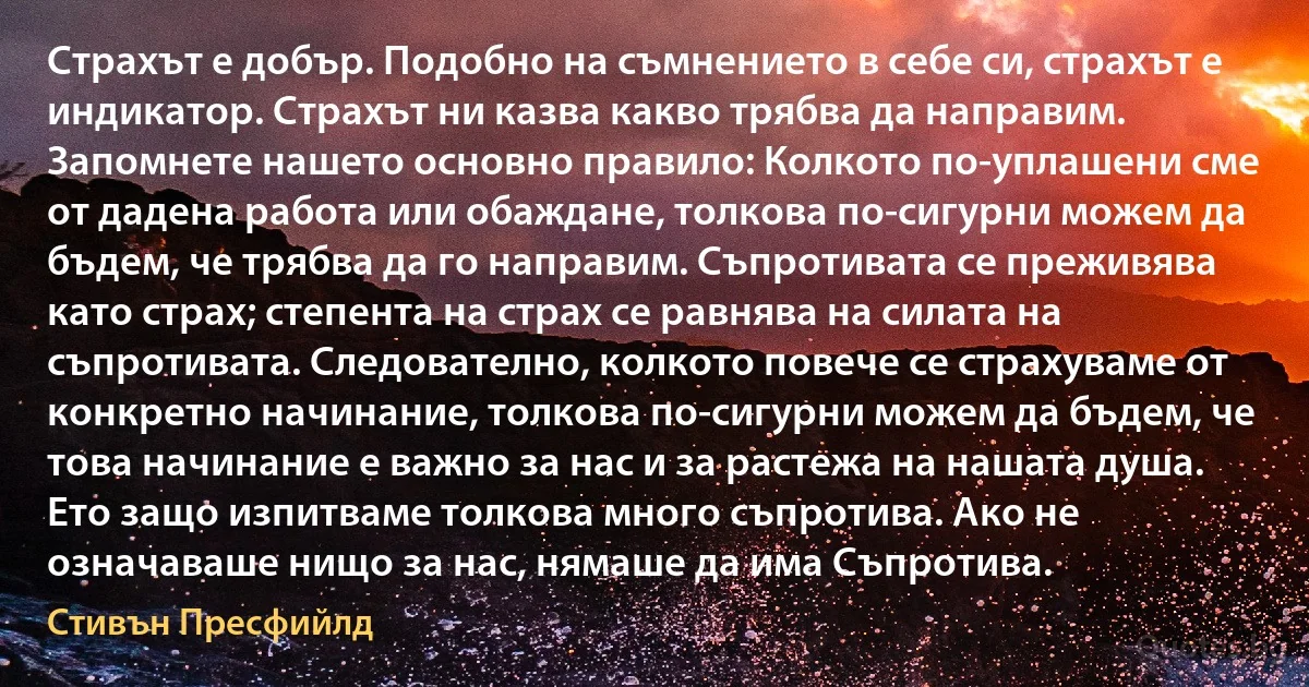 Страхът е добър. Подобно на съмнението в себе си, страхът е индикатор. Страхът ни казва какво трябва да направим. Запомнете нашето основно правило: Колкото по-уплашени сме от дадена работа или обаждане, толкова по-сигурни можем да бъдем, че трябва да го направим. Съпротивата се преживява като страх; степента на страх се равнява на силата на съпротивата. Следователно, колкото повече се страхуваме от конкретно начинание, толкова по-сигурни можем да бъдем, че това начинание е важно за нас и за растежа на нашата душа. Ето защо изпитваме толкова много съпротива. Ако не означаваше нищо за нас, нямаше да има Съпротива. (Стивън Пресфийлд)