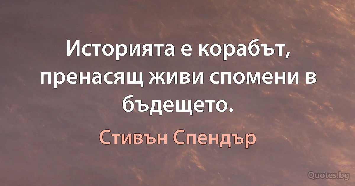 Историята е корабът, пренасящ живи спомени в бъдещето. (Стивън Спендър)