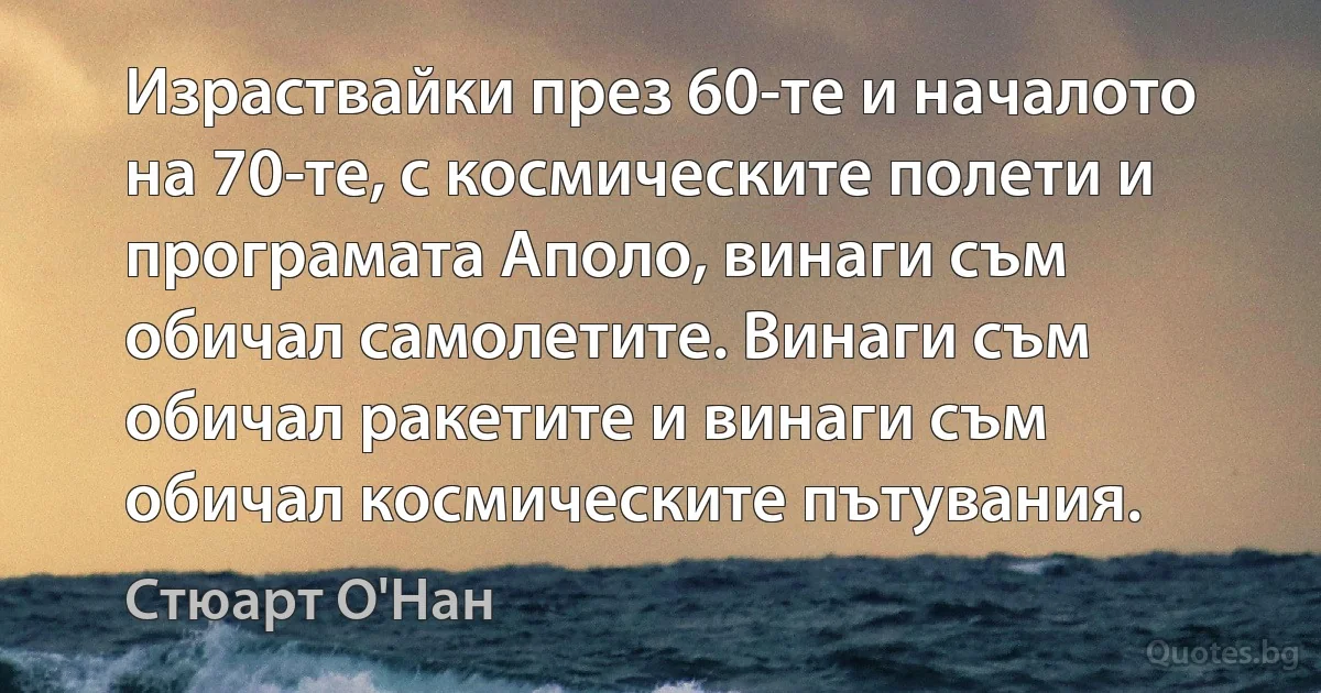 Израствайки през 60-те и началото на 70-те, с космическите полети и програмата Аполо, винаги съм обичал самолетите. Винаги съм обичал ракетите и винаги съм обичал космическите пътувания. (Стюарт О'Нан)