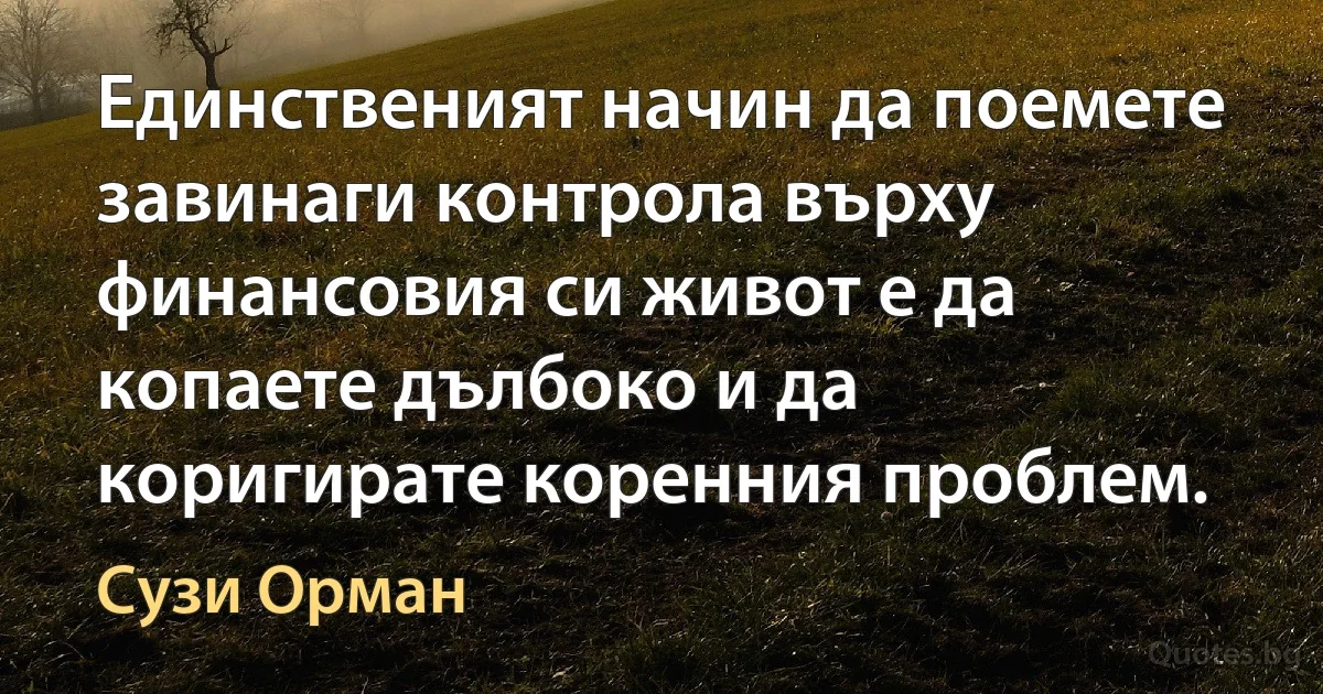 Единственият начин да поемете завинаги контрола върху финансовия си живот е да копаете дълбоко и да коригирате коренния проблем. (Сузи Орман)