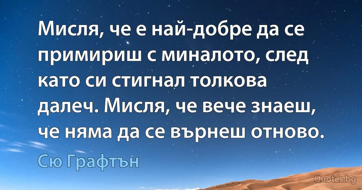 Мисля, че е най-добре да се примириш с миналото, след като си стигнал толкова далеч. Мисля, че вече знаеш, че няма да се върнеш отново. (Сю Графтън)