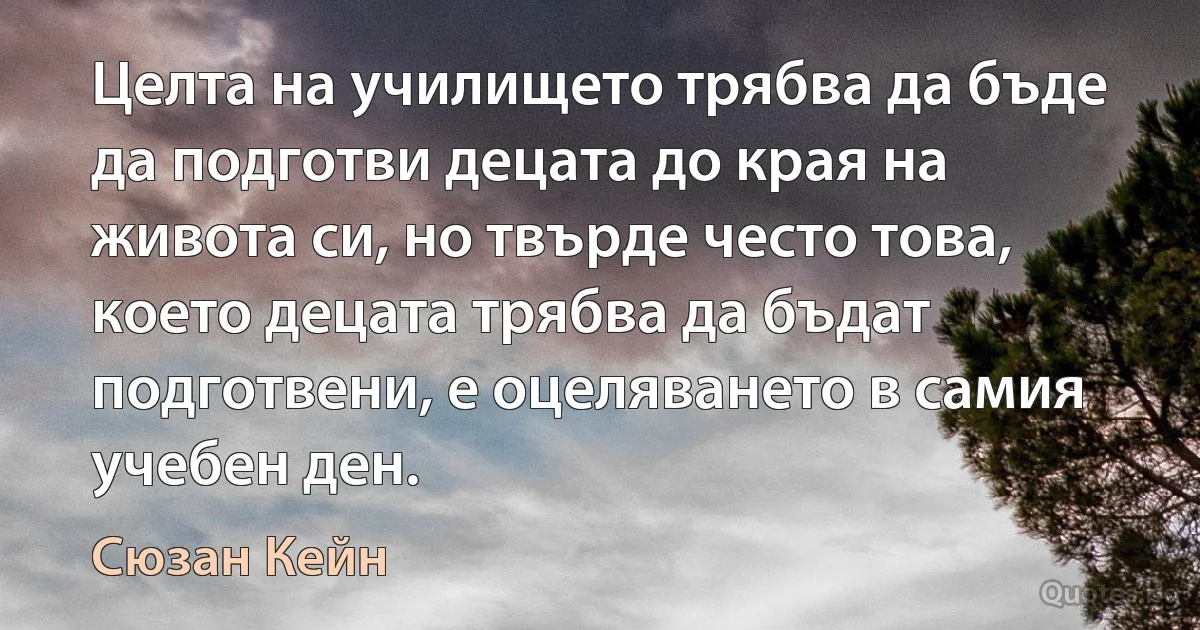 Целта на училището трябва да бъде да подготви децата до края на живота си, но твърде често това, което децата трябва да бъдат подготвени, е оцеляването в самия учебен ден. (Сюзан Кейн)