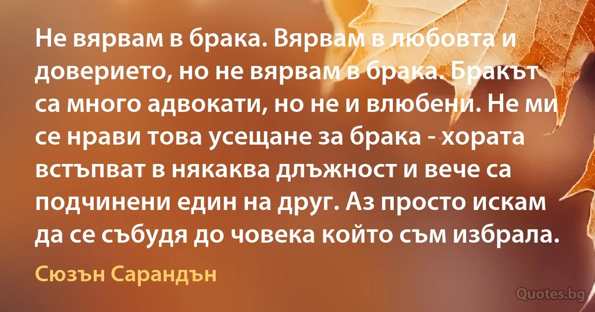 Не вярвам в брака. Вярвам в любовта и доверието, но не вярвам в брака. Бракът са много адвокати, но не и влюбени. Не ми се нрави това усещане за брака - хората встъпват в някаква длъжност и вече са подчинени един на друг. Аз просто искам да се събудя до човека който съм избрала. (Сюзън Сарандън)