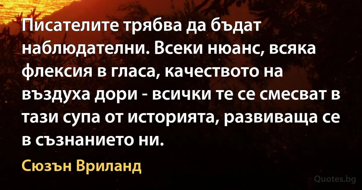 Писателите трябва да бъдат наблюдателни. Всеки нюанс, всяка флексия в гласа, качеството на въздуха дори - всички те се смесват в тази супа от историята, развиваща се в съзнанието ни. (Сюзън Вриланд)