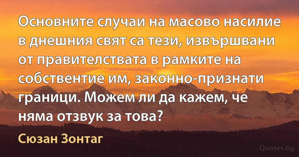 Основните случаи на масово насилие в днешния свят са тези, извършвани от правителствата в рамките на собствентие им, законно-признати граници. Можем ли да кажем, че няма отзвук за това? (Сюзан Зонтаг)